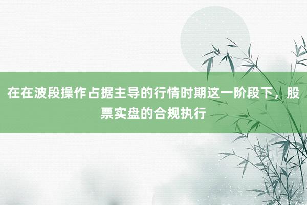 在在波段操作占据主导的行情时期这一阶段下，股票实盘的合规执行
