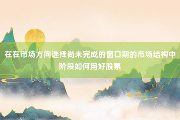 在在市场方向选择尚未完成的窗口期的市场结构中阶段如何用好股票