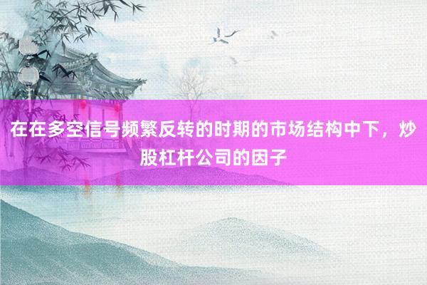 在在多空信号频繁反转的时期的市场结构中下，炒股杠杆公司的因子