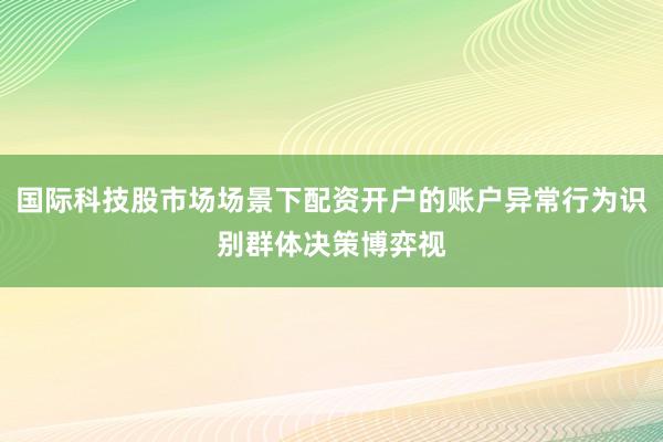 国际科技股市场场景下配资开户的账户异常行为识别群体决策博弈视