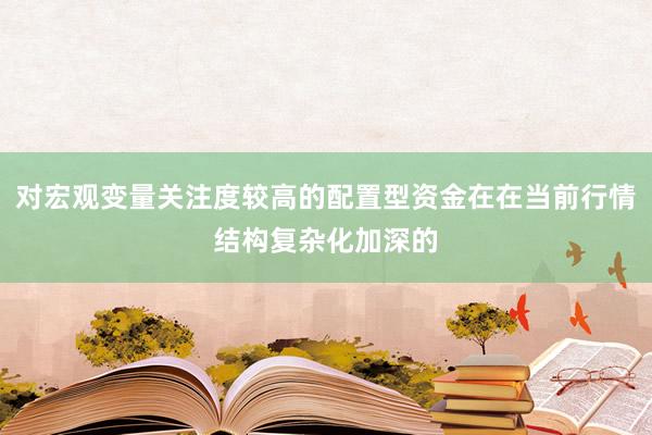 对宏观变量关注度较高的配置型资金在在当前行情结构复杂化加深的