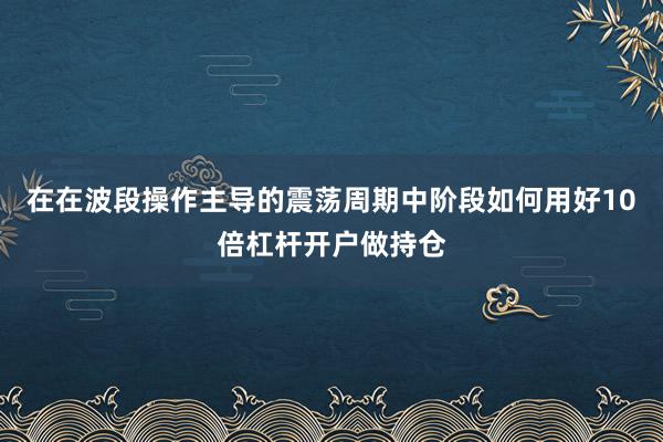 在在波段操作主导的震荡周期中阶段如何用好10倍杠杆开户做持仓