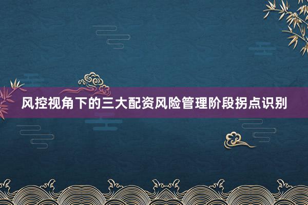 风控视角下的三大配资风险管理阶段拐点识别