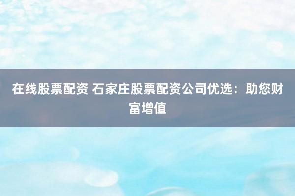 在线股票配资 石家庄股票配资公司优选:助您财富增值