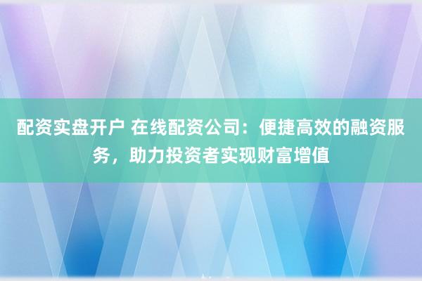 配资实盘开户 在线配资公司:便捷高效的融资服务,助力投资者实现财富增值
