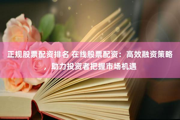 正规股票配资排名 在线股票配资：高效融资策略，助力投资者把握市场机遇