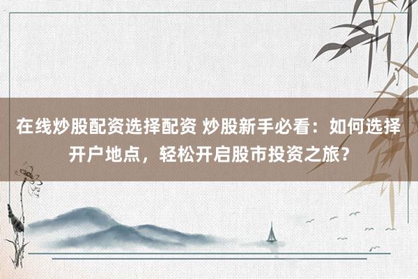 在线炒股配资选择配资 炒股新手必看：如何选择开户地点，轻松开启股市投资之旅？