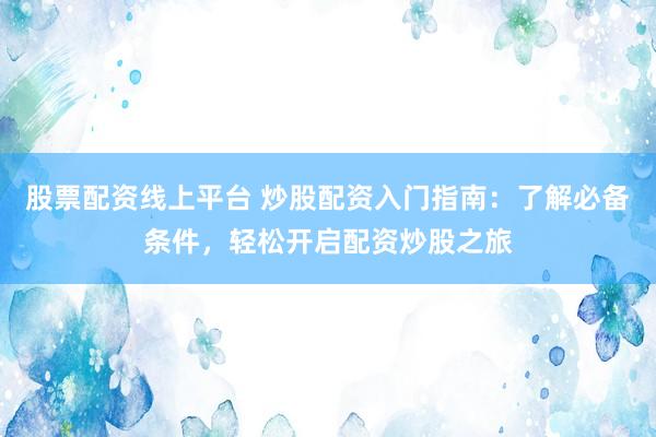 股票配资线上平台 炒股配资入门指南：了解必备条件，轻松开启配资炒股之旅