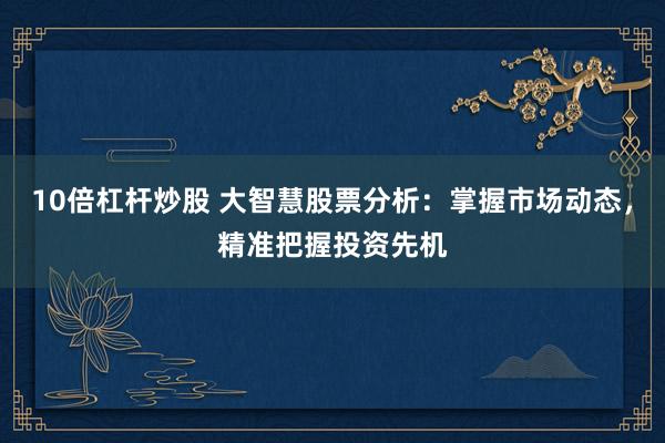 10倍杠杆炒股 大智慧股票分析：掌握市场动态，精准把握投资先机