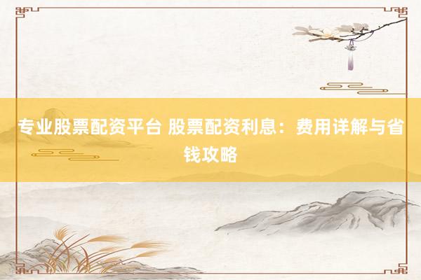 专业股票配资平台 股票配资利息:费用详解与省钱攻略