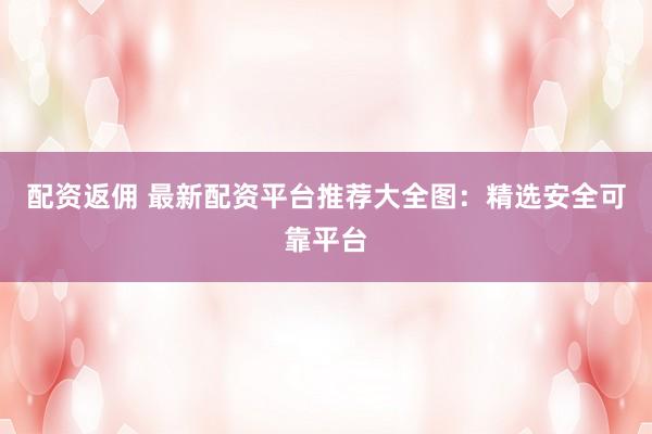 配资返佣 最新配资平台推荐大全图：精选安全可靠平台