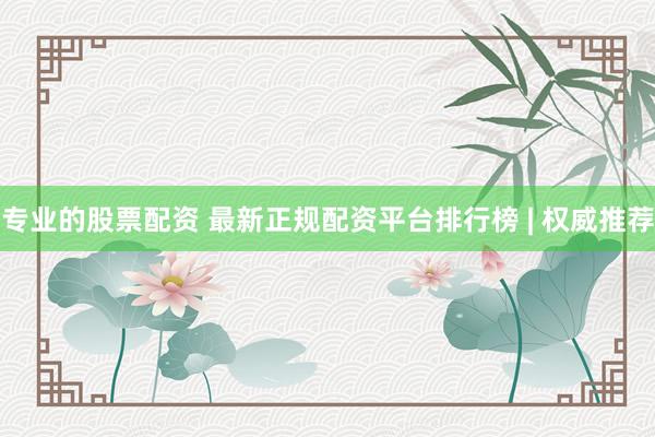 专业的股票配资 最新正规配资平台排行榜 | 权威推荐