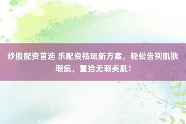炒股配资首选 乐配资祛斑新方案，轻松告别肌肤瑕疵，重拾无瑕美肌！