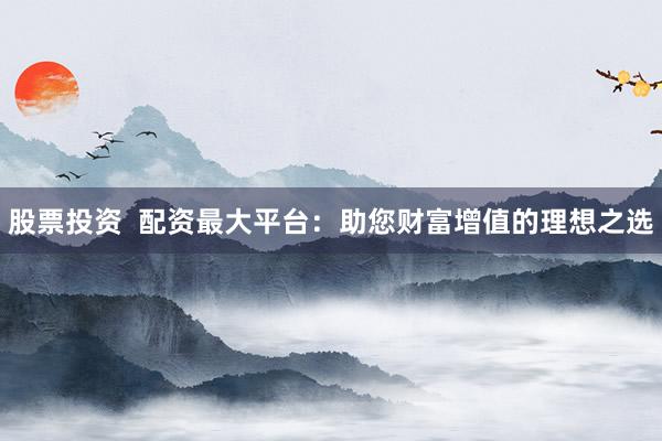股票投资  配资最大平台：助您财富增值的理想之选