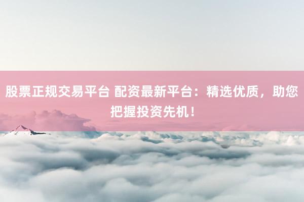 股票正规交易平台 配资最新平台：精选优质，助您把握投资先机！