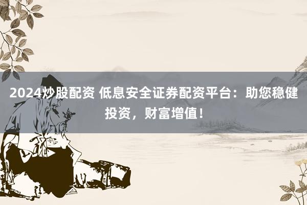 2024炒股配资 低息安全证券配资平台：助您稳健投资，财富增值！
