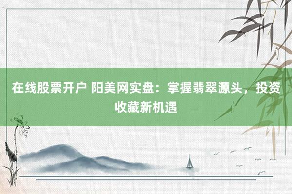 在线股票开户 阳美网实盘：掌握翡翠源头，投资收藏新机遇