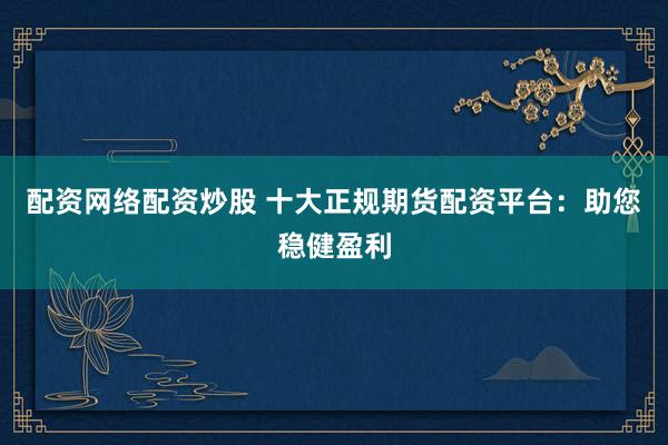 配资网络配资炒股 十大正规期货配资平台：助您稳健盈利