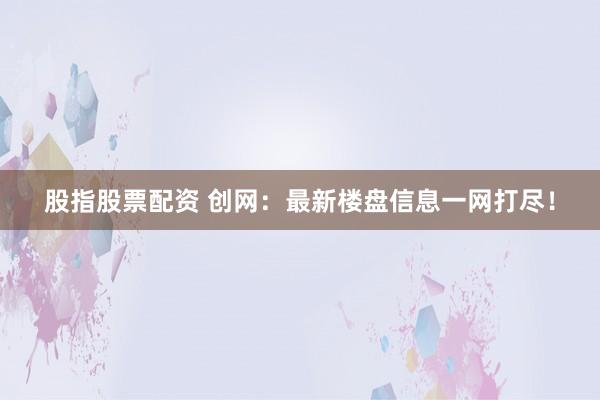 股指股票配资 创网：最新楼盘信息一网打尽！