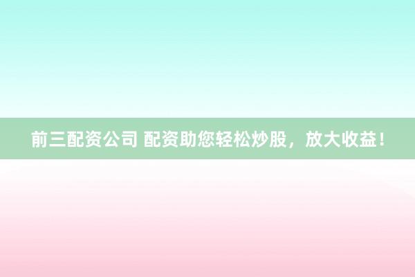 前三配资公司 配资助您轻松炒股，放大收益！