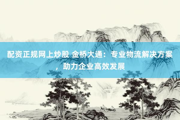 配资正规网上炒股 金桥大通：专业物流解决方案，助力企业高效发展