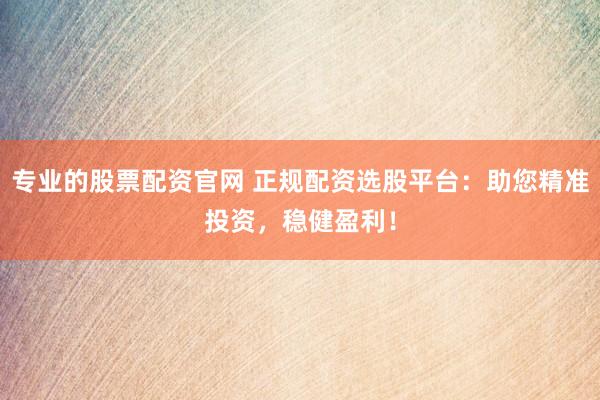 专业的股票配资官网 正规配资选股平台：助您精准投资，稳健盈利！
