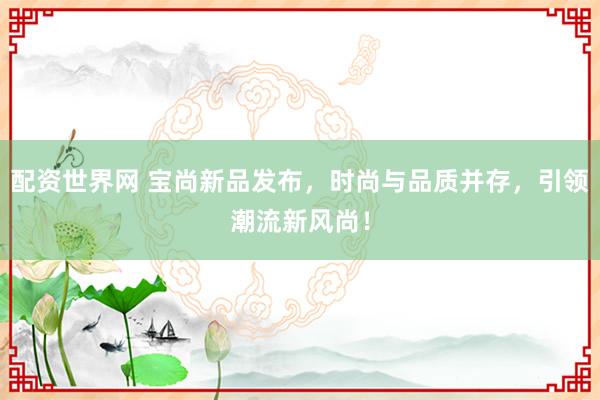 配资世界网 宝尚新品发布,时尚与品质并存,引领潮流新风尚!