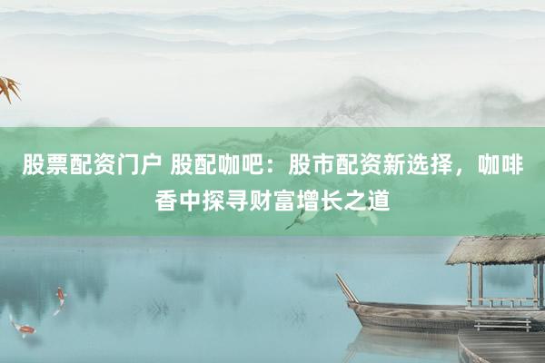 股票配资门户 股配咖吧:股市配资新选择,咖啡香中探寻财富增长之道