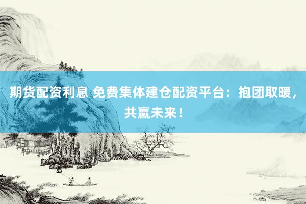 期货配资利息 免费集体建仓配资平台：抱团取暖，共赢未来！