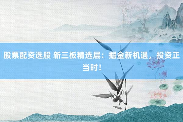 股票配资选股 新三板精选层：掘金新机遇，投资正当时！