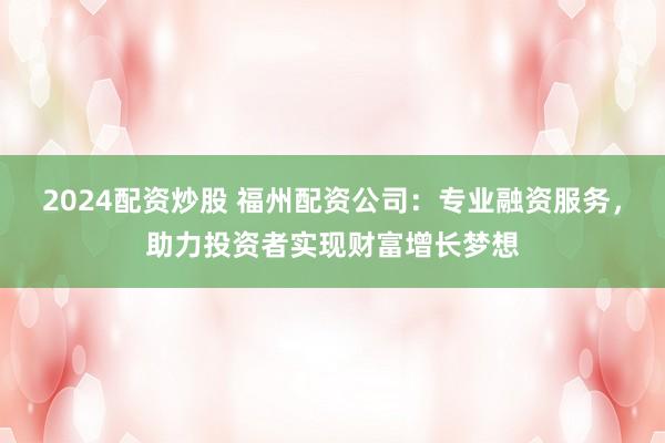 2024配资炒股 福州配资公司：专业融资服务，助力投资者实现财富增长梦想