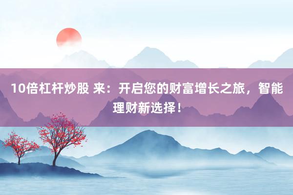 10倍杠杆炒股 来：开启您的财富增长之旅，智能理财新选择！