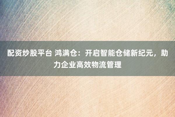 配资炒股平台 鸿满仓：开启智能仓储新纪元，助力企业高效物流管理
