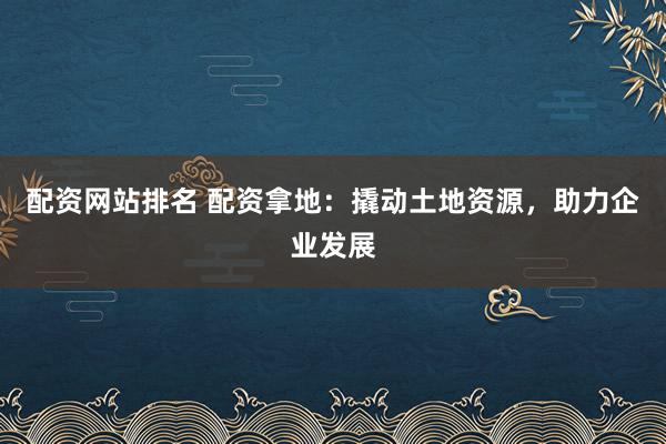 配资网站排名 配资拿地：撬动土地资源，助力企业发展