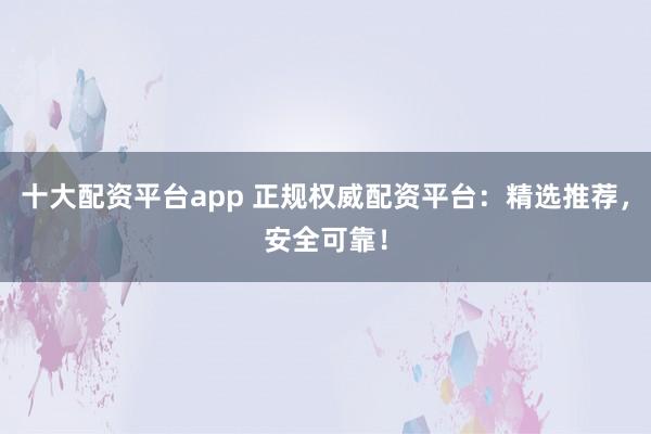 十大配资平台app 正规权威配资平台：精选推荐，安全可靠！