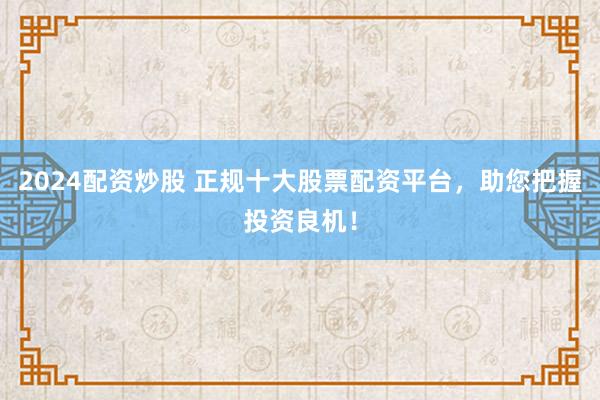 2024配资炒股 正规十大股票配资平台，助您把握投资良机！