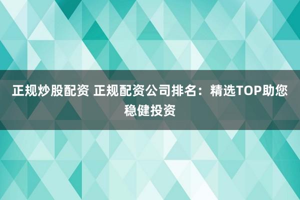 正规炒股配资 正规配资公司排名：精选TOP助您稳健投资