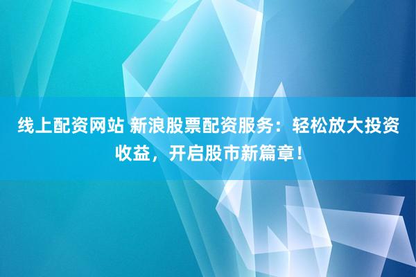 线上配资网站 新浪股票配资服务：轻松放大投资收益，开启股市新篇章！