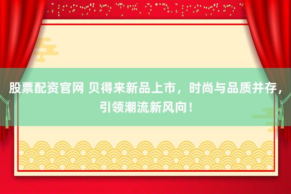 股票配资官网 贝得来新品上市，时尚与品质并存，引领潮流新风向！