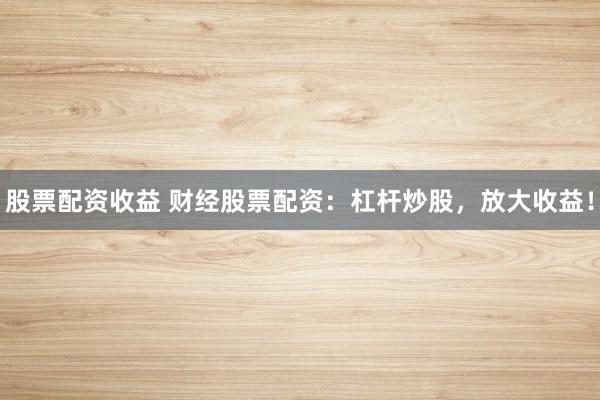 股票配资收益 财经股票配资：杠杆炒股，放大收益！