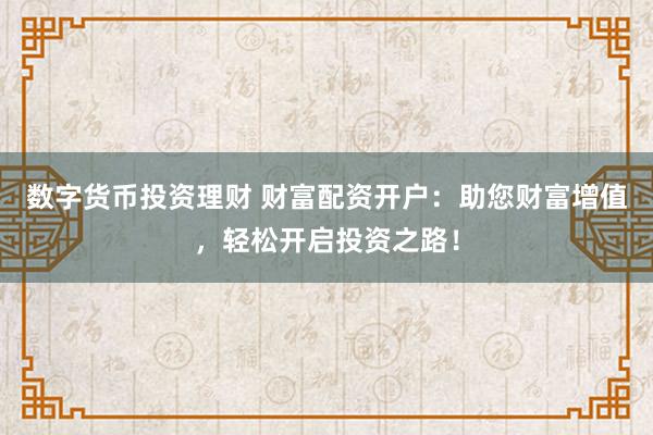 数字货币投资理财 财富配资开户：助您财富增值，轻松开启投资之路！