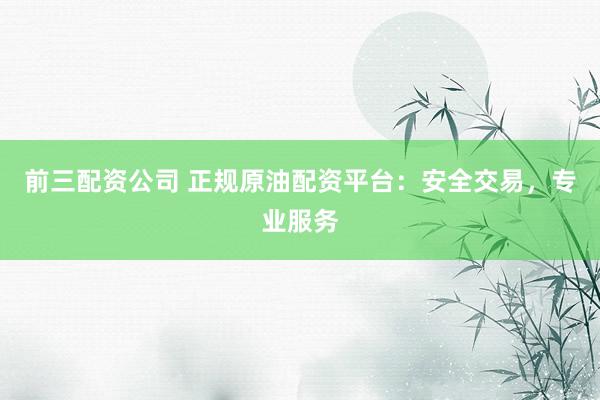 前三配资公司 正规原油配资平台：安全交易，专业服务