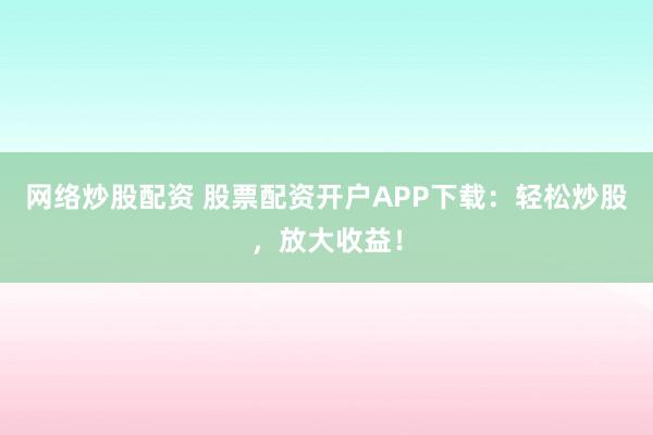 网络炒股配资 股票配资开户APP下载：轻松炒股，放大收益！