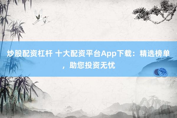 炒股配资杠杆 十大配资平台App下载：精选榜单，助您投资无忧