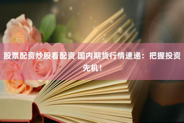 股票配资炒股看配资 国内期货行情速递：把握投资先机！