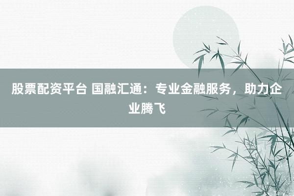 股票配资平台 国融汇通：专业金融服务，助力企业腾飞