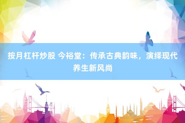按月杠杆炒股 今裕堂：传承古典韵味，演绎现代养生新风尚
