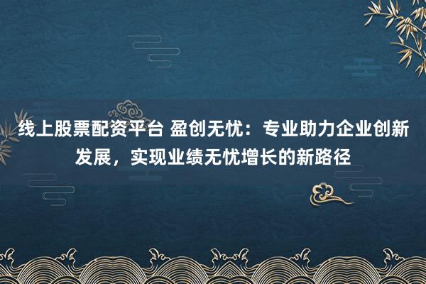 线上股票配资平台 盈创无忧：专业助力企业创新发展，实现业绩无忧增长的新路径