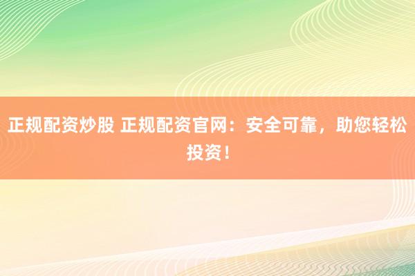 正规配资炒股 正规配资官网:安全可靠,助您轻松投资!