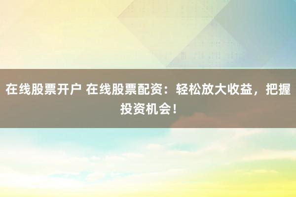 在线股票开户 在线股票配资：轻松放大收益，把握投资机会！